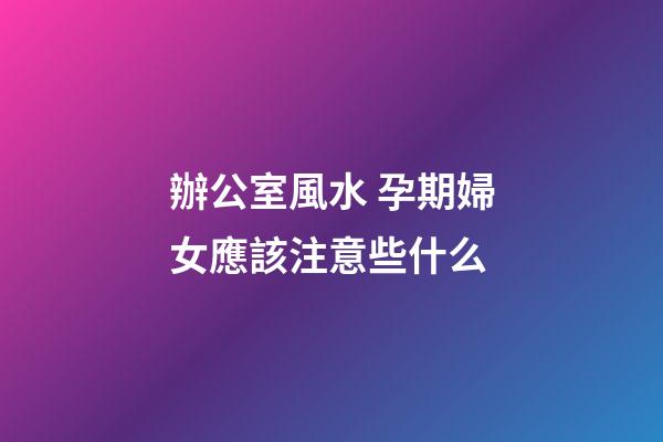 辦公室風水 孕期婦女應該注意些什么